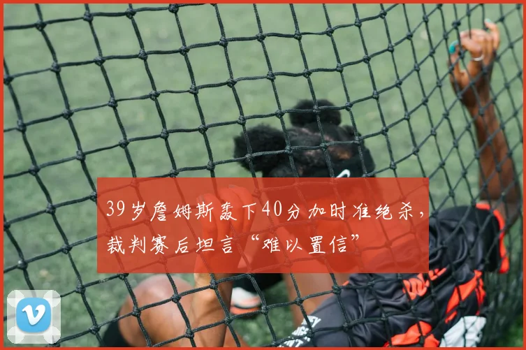 39岁詹姆斯轰下40分加时准绝杀,裁