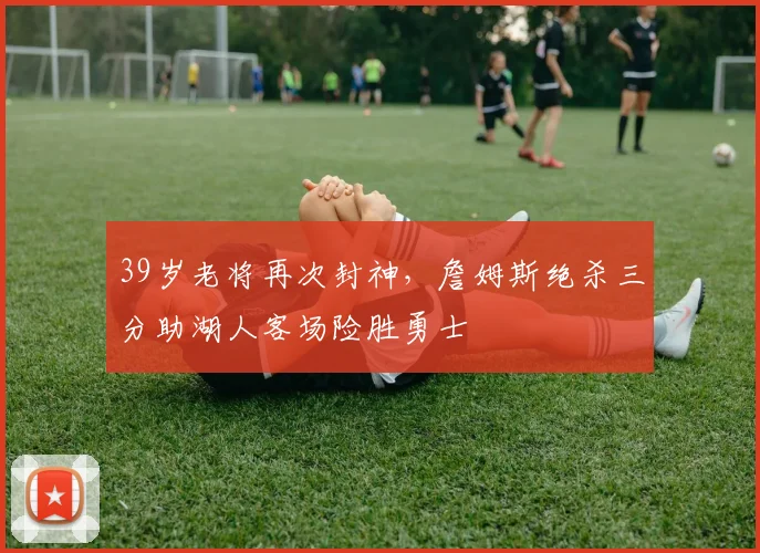 39岁老将再次封神,詹姆斯绝杀三分